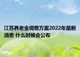 江蘇養(yǎng)老金調(diào)整方案2022年最新消息 什么時候會公布