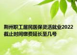 荊州職工居民醫(yī)保靈活就業(yè)2022截止時(shí)間繳費(fèi)延長(zhǎng)至幾號(hào)