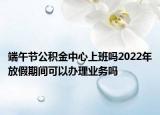 端午節(jié)公積金中心上班嗎2022年放假期間可以辦理業(yè)務(wù)嗎