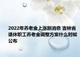 2022年養(yǎng)老金上漲新消息 吉林省退休職工養(yǎng)老金調(diào)整方案什么時候公布