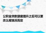 公積金貸款額度提升之后可以更改么視情況而定