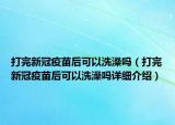 打完新冠疫苗后可以洗澡嗎（打完新冠疫苗后可以洗澡嗎詳細(xì)介紹）