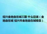 紹興金地自在城三期 什么街道（金地自在城 紹興市金地自在城樓盤）