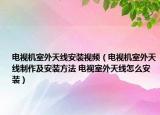 電視機室外天線安裝視頻（電視機室外天線制作及安裝方法 電視室外天線怎么安裝）