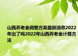 山西養(yǎng)老金調(diào)整方案最新消息2022年出了嗎2022年山西養(yǎng)老金計算方法