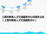 上海市教育人才交流服務(wù)中心待遇怎么樣（上海市教育人才交流服務(wù)中心）