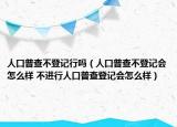 人口普查不登記行嗎（人口普查不登記會(huì)怎么樣 不進(jìn)行人口普查登記會(huì)怎么樣）