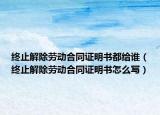 終止解除勞動合同證明書都給誰（終止解除勞動合同證明書怎么寫）