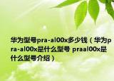 華為型號(hào)pra-al00x多少錢(qián)（華為pra-al00x是什么型號(hào) praal00x是什么型號(hào)介紹）