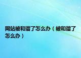 網站被和諧了怎么辦（被和諧了怎么辦）