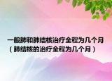 一般肺和肺結(jié)核治療全程為幾個(gè)月（肺結(jié)核的治療全程為幾個(gè)月）