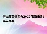 壽光蔬菜博覽會2022開幕時間（壽光蔬菜）