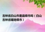 吉林省白山市是縣級市嗎（白山 吉林省轄地級市）