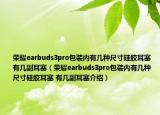 榮耀earbuds3pro包裝內(nèi)有幾種尺寸硅膠耳塞 有幾副耳塞（榮耀earbuds3pro包裝內(nèi)有幾種尺寸硅膠耳塞 有幾副耳塞介紹）