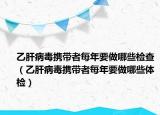 乙肝病毒攜帶者每年要做哪些檢查（乙肝病毒攜帶者每年要做哪些體檢）