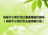 包粽子小蘇打可以用食用堿代替嗎（包粽子小蘇打怎么放詳細介紹）