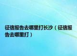 征信報告去哪里打長沙（征信報告去哪里打）