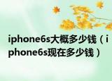 iphone6s大概多少錢（iphone6s現(xiàn)在多少錢）