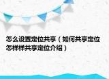 怎么設(shè)置定位共享（如何共享定位 怎樣樣共享定位介紹）