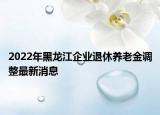 2022年黑龍江企業(yè)退休養(yǎng)老金調(diào)整最新消息