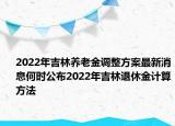 2022年吉林養(yǎng)老金調(diào)整方案最新消息何時公布2022年吉林退休金計算方法