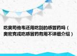 吃奧司他韋還用吃別的感冒藥嗎（奧密克戎吃感冒藥有用不詳細(xì)介紹）