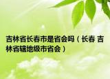 吉林省長春市是省會嗎（長春 吉林省轄地級市省會）