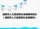 岳陽(yáng)市人力資源和社會(huì)保障局局長(zhǎng)（岳陽(yáng)市人力資源和社會(huì)保障局）