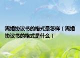 離婚協(xié)議書的格式是怎樣（離婚協(xié)議書的格式是什么）