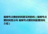 視頻號點贊的時間是實時的嗎（視頻號點贊時間顯示嗎 視頻號點贊時間能看到嗎介紹）