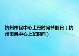 杭州市民中心上班時(shí)間節(jié)假日（杭州市民中心上班時(shí)間）