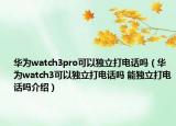 華為watch3pro可以獨立打電話嗎（華為watch3可以獨立打電話嗎 能獨立打電話嗎介紹）