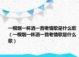 一根煙一杯酒一首老情歌是什么歌（一根煙一杯酒一首老情歌是什么歌）