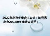 2022年北京冬奧會(huì)主火炬（陳春光 北京2022年冬奧會(huì)火炬手）