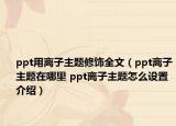 ppt用離子主題修飾全文（ppt離子主題在哪里 ppt離子主題怎么設(shè)置介紹）