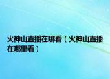 火神山直播在哪看（火神山直播在哪里看）