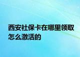 西安社保卡在哪里領(lǐng)取怎么激活的