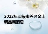 2022年汕頭市養(yǎng)老金上調(diào)最新消息