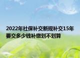 2022年社保補(bǔ)交新規(guī)補(bǔ)交15年要交多少錢補(bǔ)繳劃不劃算