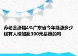 養(yǎng)老金漲幅4%廣東省今年能漲多少錢有人增加超300元是真的嗎