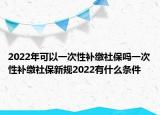 2022年可以一次性補繳社保嗎一次性補繳社保新規(guī)2022有什么條件