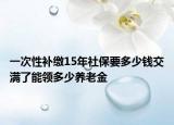 一次性補(bǔ)繳15年社保要多少錢(qián)交滿了能領(lǐng)多少養(yǎng)老金