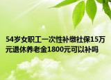 54歲女職工一次性補繳社保15萬元退休養(yǎng)老金1800元可以補嗎