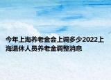 今年上海養(yǎng)老金會(huì)上調(diào)多少2022上海退休人員養(yǎng)老金調(diào)整消息