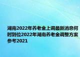 湖南2022年養(yǎng)老金上調(diào)最新消息何時到位2022年湖南養(yǎng)老金調(diào)整方案參考2021