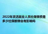 2022年靈活就業(yè)人員社保繳費是多少社保斷繳會有影響嗎