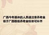 廣西今年退休的人員請注意養(yǎng)老金低于廣西極低養(yǎng)老金標準可補齊