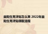 益陽生育津貼怎么算 2022年益陽生育津貼領取流程