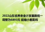 2022山東省養(yǎng)老金計(jì)發(fā)基數(shù)統(tǒng)一調(diào)整為6893元 能縮小差距嗎