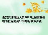 西安靈活就業(yè)人員2022社保繳費(fèi)價(jià)格表社保交滿15年每月領(lǐng)多少錢